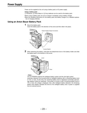 Page 23–23–
Power Supply
Power can be supplied to the unit using a battery pack or AC power supply.
Using a battery pack
A Panasonic, B Anton Bauer or C Sony batteries can be used for the battery pack.
Before using a battery pack, be sure to charge it completely using a battery charger.
ÁSee the Handling Instructions for the battery pack and battery charger for a detailed explana-
tion of charging methods.
Using an Anton Bauer Battery Pack
1Mount the battery pack.
Insert the battery pack in the direction of the...