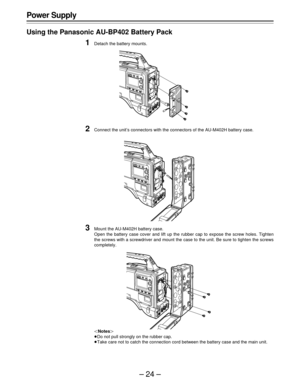 Page 24–24–
Power Supply
Using the Panasonic AU-BP402 Battery Pack
1Detach the battery mounts.
2Connect the unit’s connectors with the connectors of the AU-M402H battery case.
3Mount the AU-M402H battery case.
Open the battery case cover and lift up the rubber cap to expose the screw holes. Tighten
the screws with a screwdriver and mount the case to the unit. Be sure to tighten the screws
completely.
|Notes{
ÁDo not pull strongly on the rubber cap.
ÁTake care not to catch the connection cord between the battery...