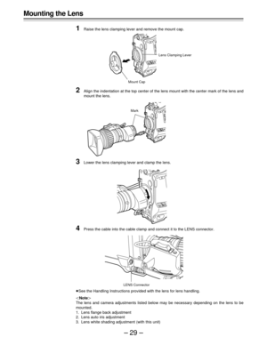 Page 29–29–
Mounting the Lens
1
Raise the lens clamping lever and remove the mount cap.
2Align the indentation at the top center of the lens mount with the center mark of the lens and
mount the lens.
3Lower the lens clamping lever and clamp the lens.
4Press the cable into the cable clamp and connect it to the LENS connector.
ÁSee the Handling Instructions provided with the lens for lens handling.
|Note{
The lens and camera adjustments listed below may be necessary depending on the lens to be
mounted.
1. Lens...