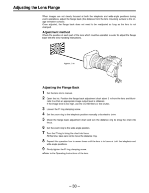 Page 30–30–
Adjusting the Lens Flange
When images are not clearly focused at both the telephoto and wide-angle positions during
zoom operations, adjust the flange back (the distance from the lens mounting surface to the im-
age formation surface).
Once adjusted, the flange back does not need to be readjusted as long as the lens is not
changed.
Adjustment method
Check the position of each part of the lens which must be operated in order to adjust the flange
back with the lens Handling Instructions.
Adjusting the...