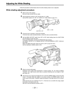 Page 31–31–
Adjusting the White Shading
Follow the procedure outlined below when the white shading needs to be re-adjusted.
White shading adjustment procedure
1Mount a lens to the camera.
Be sure to also connect the lens cable.
2Set the electronic shutter to OFF and the gain to L (0 dB).
Set the REC mode to 16U9/P, 16U9/50I or 16U9/25I. (Refer to page 107.)
3If the lens has an extender, remove the extender.
If the lens has a ratio converter/shrinker, remove the ratio converter/shrinker.
4Set the MENU SET/OFF...