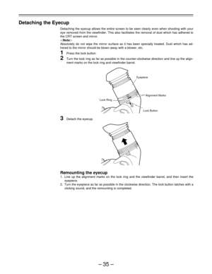 Page 35–35–
1
2
Detaching the Eyecup
Detaching the eyecup allows the entire screen to be seen clearly even when shooting with your
eye removed from the viewfinder. This also facilitates the removal of dust which has adhered to
the CRT screen and mirror.
|Note{
Absolutely do not wipe the mirror surface as it has been specially treated. Dust which has ad-
hered to the mirror should be blown away with a blower, etc.
1Press the lock button.
2Turn the lock ring as far as possible in the counter-clockwise direction...