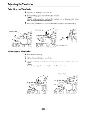 Page 36–36–
Adjusting the Viewfinder
Detaching the Viewfinder
1Check that the POWER switch is set to OFF.
2Disconnect the plug from the viewfinder cable connector.
|Note{
Use both hands to detach the viewfinder. The viewfinder may not detach smoothly with one
hand, resulting in damage to the viewfinder.
3Loosen the viewfinder stopper screw and detach the viewfinder by pulling it straight up.
Mounting the Viewfinder
1Press down the viewfinder.
2Tighten the viewfinder stopper screw firmly.
3Connect the plug to...