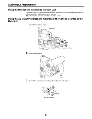 Page 37–37–
Audio Input Preparations
Using the Microphone Mounted to the Main Unit
Using the AJ-MC700P microphone kit (option) or the AJ-MH700P microphone holder (option) al-
lows a microphone to be mounted to the main unit.
ÁSee the Handling Instructions for the microphone holder.
Using the AJ-MC700P Microphone Kit (Option) Microphone Mounted to the
Main Unit
1Mount the microphone holder.
2Mount the microphone.
3Connect the microphone connecting cable to the unit’s MIC IN jack.
Microphone Holder Viewfinder
MIC...