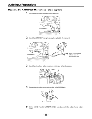 Page 38–38–
Audio Input Preparations
Mounting the AJ-MH700P Microphone Holder (Option)
1Remove the microphone holder mounting screws.
2Mount the AJ-MH700P microphone adaptor (option) to the main unit.
3Mount the microphone to the microphone holder and tighten the screws.
4Connect the microphone connecting cable to the MIC IN jack.
5Set the AUDIO IN switch to FRONT [MIC] in accordance with the audio channel to be re-
corded.
Mount the microphone
adaptor using the
accessory screws.
To the MIC IN Connector 