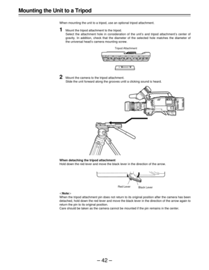 Page 42–42–
Mounting the Unit to a Tripod
When mounting the unit to a tripod, use an optional tripod attachment.
1Mount the tripod attachment to the tripod.
Select the attachment hole in consideration of the unit’s and tripod attachment’s center of
gravity. In addition, check that the diameter of the selected hole matches the diameter of
the universal head’s camera mounting screw.
|Note{
When the tripod attachment pin does not return to its original position after the camera has been
detached, hold down the red...