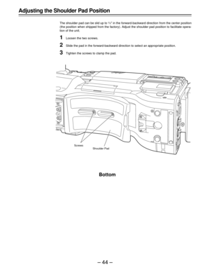 Page 44–44–
Adjusting the Shoulder Pad Position
The shoulder pad can be slid up to 2/5½ in the forward-backward direction from the center position
(the position when shipped from the factory). Adjust the shoulder pad position to facilitate opera-
tion of the unit.
1Loosen the two screws.
2Slide the pad in the forward-backward direction to select an appropriate position.
3Tighten the screws to clamp the pad.
Bottom
Screws
Shoulder Pad 