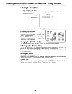 Page 50–50–
-MARKER-
¢
CENT ERMARK :ON
SAFETY ZONE : 1 
Warning/Status Displays in the View finder and Display Window
Selecting the desired item
1Press the SHIFT/ITEM switch.
Each time this button is pressed, the cursor (arrow) which indicates the selected item
moves to the next item.
The item can also be selected using the UP and DOWN buttons as follows.
Changing the settings
Press the UP button to increase the setting.
ÁThe setting is incremented by 1 level each time
the UP button is pressed.
Press the DOWN...