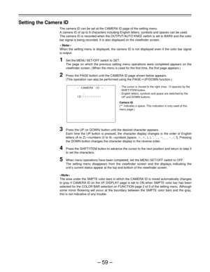 Page 59–59–
Setting the Camera ID
The camera ID can be set at the CAMERA ID page of the setting menu.
A camera ID of up to 9 characters including English letters, symbols and spaces can be used.
The camera ID is recorded when the OUTPUT/AUTO KNEE switch is set to BARS and the color
bar signal is being recorded. It is also displayed on the viewfinder screen.
|Note{
When the setting menu is displayed, the camera ID is not displayed even if the color bar signal
is output.
1Set the MENU SET/OFF switch to SET.
The...