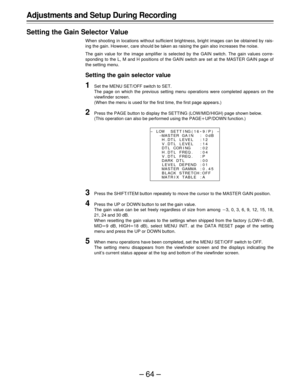 Page 64–64–
Adjustments and Setup During Recording
Setting the Gain Selector Value
When shooting in locations without sufficient brightness, bright images can be obtained by rais-
ing the gain. However, care should be taken as raising the gain also increases the noise.
The gain value for the image amplifier is selected by the GAIN switch. The gain values corre-
sponding to the L, M and H positions of the GAIN switch are set at the MASTER GAIN page of
the setting menu.
Setting the gain selector value
1Set the...