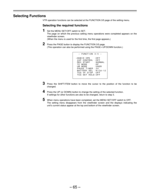 Page 65–65–
Selecting Functions
VTR operation functions can be selected at the FUNCTION 3/5 page of the setting menu.
Selecting the required functions
1Set the MENU SET/OFF switch to SET.
The page on which the previous setting menu operations were completed appears on the
viewfinder screen.
(When the menu is used for the first time, the first page appears.)
2Press the PAGE button to display the FUNCTION 3/5 page.
(This operation can also be performed using the PAGEoUP/DOWN function.)
3Press the SHIFT/ITEM...