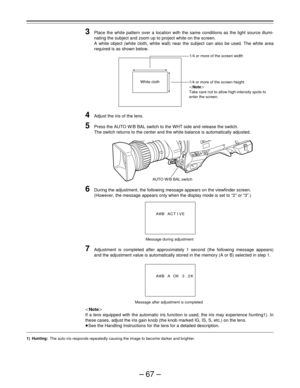 Page 67–67–
3Place the white pattern over a location with the same conditions as the light source illumi-
nating the subject and zoom up to project white on the screen.
A white object (white cloth, white wall) near the subject can also be used. The white area
required is as shown below.
4Adjust the iris of the lens.
5Press the AUTO W/B BAL switch to the WHT side and release the switch.
The switch returns to the center and the white balance is automatically adjusted.
6During the adjustment, the following message...