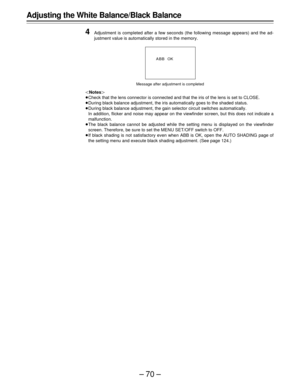 Page 70–70–
Adjusting the White Balance/Black Balance
4
Adjustment is completed after a few seconds (the following message appears) and the ad-
justment value is automatically stored in the memory.
|Notes{
ÁCheck that the lens connector is connected and that the iris of the lens is set to CLOSE.
ÁDuring black balance adjustment, the iris automatically goes to the shaded status.
ÁDuring black balance adjustment, the gain selector circuit switches automatically.
In addition, flicker and noise may appear on the...