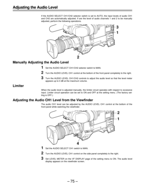 Page 75–75–
3
21
Adjusting the Audio Level
If the AUDIO SELECT CH1/CH2 selector switch is set to AUTO, the input levels of audio CH1
and CH2 are automatically adjusted. If are the level of audio channels 1 and 2 to be manually
adjusted, perform the following operations.
Manually Adjusting the Audio Level
1Set the AUDIO SELECT CH1/CH2 selector switch to MAN.
2Turn the AUDIO LEVEL CH1 control at the bottom of the front panel completely to the right.
3Turn the AUDIO LEVEL CH1/CH2 controls to adjust the audio level...