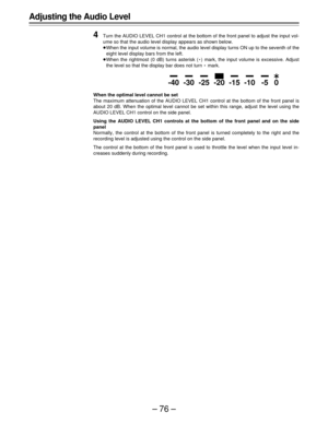 Page 76–76–
Adjusting the Audio Level
4
Turn the AUDIO LEVEL CH1 control at the bottom of the front panel to adjust the input vol-
ume so that the audio level display appears as shown below.
ÁWhen the input volume is normal, the audio level display turns ON up to the seventh of the
eight level display bars from the left.
ÁWhen the rightmost (0 dB) turns asterisk (E) mark, the input volume is excessive. Adjust
the level so that the display bar does not turn E mark.
When the optimal level cannot be set
The...