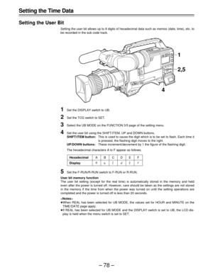 Page 78–78–
Setting the Time Data
Setting the User Bit
Setting the user bit allows up to 8 digits of hexadecimal data such as memos (date, time), etc. to
be recorded in the sub code track.
1Set the DISPLAY switch to UB.
2Set the TCG switch to SET.
3Select the UB MODE on the FUNCTION 3/5 page of the setting menu.
4Set the user bit using the SHIFT/ITEM, UP and DOWN buttons.
SHIFT/ITEM button:This is used to cause the digit which is to be set to flash. Each time it
is pressed, the flashing digit moves to the...