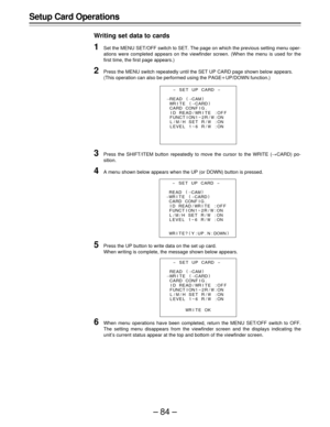 Page 84–84–
Setup Card Operations
Writing set data to cards
1Set the MENU SET/OFF switch to SET. The page on which the previous setting menu oper-
ations were completed appears on the viewfinder screen. (When the menu is used for the
first time, the first page appears.)
2Press the MENU switch repeatedly until the SET UP CARD page shown below appears.
(This operation can also be performed using the PAGEoUP/DOWN function.)
3Press the SHIFT/ITEM button repeatedly to move the cursor to the WRITE (¢CARD) po-...