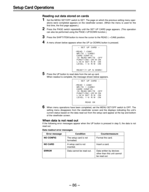 Page 86–86–
Setup Card Operations
Reading out data stored on cards
1Set the MENU SET/OFF switch to SET. The page on which the previous setting menu oper-
ations were completed appears on the viewfinder screen. (When the menu is used for the
first time, the first page appears.)
2Press the PAGE switch repeatedly until the SET UP CARD page appears. (This operation
can also be performed using the PAGEoUP/DOWN function.)
3Press the SHIFT/ITEM button to move the cursor to the READ (>CAM) position.
4A menu shown below...