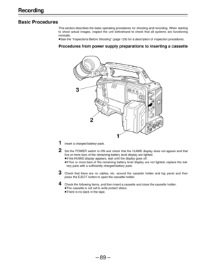 Page 89–89–
Recording
Basic Procedures
This section describes the basic operating procedures for shooting and recording. When starting
to shoot actual images, inspect the unit beforehand to check that all systems are functioning
normally.
ÁSee the “Inspections Before Shooting” (page 129) for a description of inspection procedures.
Procedures from power supply preparations to inserting a cassette
1Insert a charged battery pack.
2Set the POWER switch to ON and check that the HUMID display does not appear and...