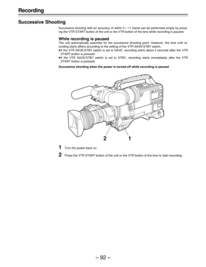 Page 92–92–
Recording
Successive Shooting
Successive shooting with an accuracy of within 0 –o1 frame can be performed simply by press-
ing the VTR START button of the unit or the VTR button of the lens while recording is paused.
While recording is paused
The unit automatically searches for the successive shooting point. However, the time until re-
cording starts differs according to the setting of the VTR SAVE/STBY switch.
ÁIf the VTR SAVE/STBY switch is set to SAVE, recording starts about 2 seconds after the...