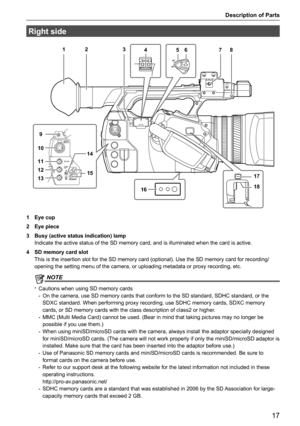 Page 17Description of Parts
17
Right side
18
72 3546
16
9
10
11
12
15
1317
18
14
1 Eye cup 
2  Eye piece
3  Busy (active status indication) lamp 
Indicate the active status of the SD memory card, and is illuminated whe\
n the card is active.
4  SD memory card slot 
This is the insertion slot for the SD memory card (optional). Use the \
SD memory card for recording/
opening the setting menu of the camera, or uploading metadata or proxy r\
ecording, etc.
@
@NOTE
 
t Cautions when using SD memory cards
- On the...