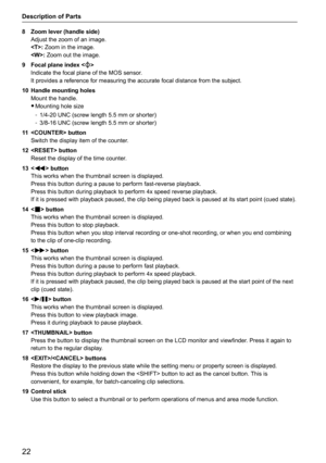 Page 2222
Description of Parts
8 Zoom lever (handle side) 
Adjust the zoom of an image.
: Zoom in the image.
: Zoom out the image.
9  Focal plane index <
>
Indicate the focal plane of the MOS sensor.
It provides a reference for measuring the accurate focal distance from t\
he subject.
10  Handle mounting holes
Mount the handle.
 
f Mounting hole size
 
- 1/4-20 UNC (screw length 5.5 mm or shorter)
 
- 3/8-16 UNC (screw length 5.5 mm or shorter)
11   button 
Switch the display item of the counter.
12   button...