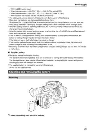 Page 25Power supply
25
- With the LCD monitor open
-  When the main menu  → [OUTPUT SEL] → [SDI OUT] is set to [OFF]
-  When the main menu  → [OUTPUT SEL] → [VIDEO OUT] is set to [OFF]
-  With the cable not inserted into the  terminal
 
t The battery and camera recorder will become warm during use or while cha\
rging.
 
t Make sure that batteries are discharged before storing them.
 
t When stored for long periods of time, it is recommended that you charge \
batteries once per year and 
then use up the battery...