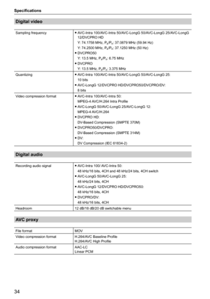 Page 3434
Specifications
Digital video
Sampling frequency 
f AVC-Intra 100/AVC-Intra 50/AVC-LongG 50/AVC-LongG 25/AVC-LongG 
12/DVCPRO HD
Y: 74.1758 MHz, P
B/PR: 37.0879 MHz (59.94 Hz)
Y: 74.2500 MHz, P
B/PR: 37.1250 MHz (50 Hz)
 
f DVCPRO50
Y: 13.5 MHz, P
B/PR: 6.75 MHz
 
f DVCPRO
Y: 13.5 MHz, P
B/PR: 3.375 MHz
Quantizing  
f AVC-Intra 100/AVC-Intra 50/AVC-LongG 50/AVC-LongG 25: 
10 bits
 
f AVC-LongG 12/DVCPRO HD/DVCPRO50/DVCPRO/DV: 
8 bits
Video compression format  
f AVC-Intra 100/AVC-Intra 50: 
MPEG-4...