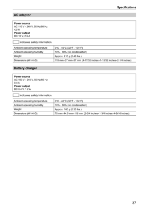 Page 37Specifications
37
AC adaptor
Power source
AC 110 V - 240 V, 50 Hz/60 Hz
42 W
Power output
DC 12 V, 2.5 A
 indicates safety information.
Ambient operating temperature
0°C - 40°C (32°F - 104°F)
Ambient operating humidity 10% - 80% (no condensation)
Weight Approx. 210 ] (0.46 lbs.) 
Dimensions (W ×H×D) 115 mm×37 mm×57 mm (4-17/32 inches ×1-15/32 inches×2-1/4 inches)
Battery charger
Power source
AC 100 V - 240 V, 50 Hz/60 Hz
0.4 A
Power output
DC 8.4 V, 1.2 A
 indicates safety information.
Ambient operating...