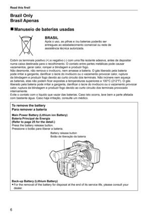 Page 66
Read this first! 
Brazil Only 
Brasil Apenas 
r Manuseio de baterias usadas
BRASILApós o uso, as pilhas e /ou baterias poderão ser 
entregues ao estabelecimento comercial ou rede de 
assistência técnica autorizada.
Cobrir os terminais positivo (+) e negativo (-) com uma fita isolante adesiva, antes de depositar 
numa caixa destinada para o recolhimento. O contato entre partes metá\
licas pode causar 
vazamentos, gerar calor, romper a blindagem e produzir fogo.
Não desmonte, não remova o invólucro, nem...