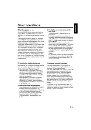 Page 17E-16
ENGLISH
Basic operations
When the power is on
When the POWER button is pressed, the lamp 
for the PANEL ACTIVE button is on, and the 
settings of the camera recorder are read into the 
unit.
The respective numerical values are displayed 
on the PRE/A/B display, CC/ND display, GAIN 
display, and the IRIS display, while R GAIN and B 
GAIN are displayed on the LCD panel.
In this case, only the PANEL ACTIVE button, the 
SW ACTIVE button, the VR ACTIVE button, the 
AUTO IRIS button, M.PED volume and the...