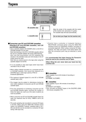 Page 13Tapes
13
Digital Video Cassette Recorder AJ-
SUPERONOFFTCGREGENPRESETEXT INTCOUNTERPF PF1PF2PF3DIAGMENU
PUSH
SHTL/SLOW
TC 
PRESET
METER
FULL/FINE
MONITOR SEL
RESETUNITY VARINPUT SELECT
VIDEO AUDIOHEADPHONES
SEARCHEJECT
POWER
REC INHIBIT CONTROLON ON
OFF OFFLOCALREMOTE
REC PLAY
FF REW STOP
CH 1 CH 2 CH 1 CH2
REC PB
Consumer-use DV and DVCAM cassettes
(Standard DV and DVCAM cassettes, mini DV
and DVCAM cassettes)
• Use a cassette adapter (AJ-CS455P) when a mini DV or
DVCAM cassette is to be used.
Note that...