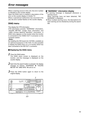 Page 6363
When a warning occurs in this unit, the error number
is indicated on the counter display.
Open the DIAG menu to display a description of the
error on the counter display or monitor TV.
When a operational malfunction has occurred in the
unit, the error number flashes on the counter display.
DIAG menu
This display the VTR information.
VTR information includes “WARNING” information,
“HOURS METER” (usage time) information and
“UMID (Unique Material Identifier)” information. A
DIAG menu appears on the...