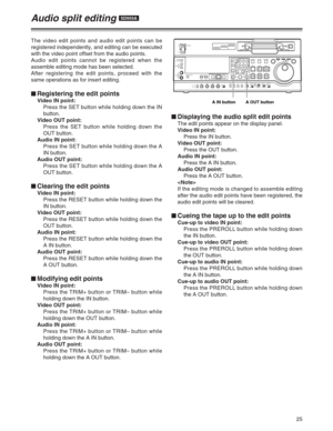 Page 2525
$Displaying the audio split edit points
The edit points appear on the display panel.
Video IN point:
Press the IN button.
Video OUT point:
Press the OUT button.
Audio IN point:
Press the A IN button.
Audio OUT point:
Press the A OUT button.

If the editing mode is changed to assemble editing
after the audio edit points have been registered, the
audio edit points will be cleared.
$Cueing the tape up to the edit points
Cue-up to video IN point:
Press the PREROLL button while holding down
the IN button....