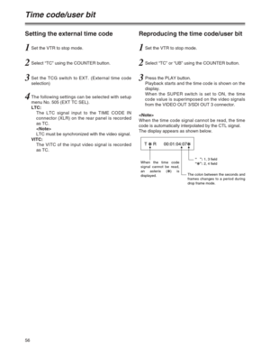 Page 5656
Time code/user bit
Setting the external time code
1Set the VTR to stop mode.
3Set the TCG switch to EXT. (External time code
selection)
4The following settings can be selected with setup
menu No. 505 (EXT TC SEL).
LTC:
The LTC signal input to the TIME CODE IN
connector (XLR) on the rear panel is recorded
as TC.

LTC must be synchronized with the video signal.
VITC:
The VITC of the input video signal is recorded
as TC.
2Select “TC” using the COUNTER button.
Reproducing the time code/user bit
1Set the...