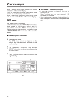 Page 6464
When a warning occurs in this unit, the error number
is indicated on the counter display.
Open the DIAG menu to display a description of the
error on the counter display or monitor TV.
When a operational malfunction has occurred in the
unit, the error number flashes on the counter display.
DIAG menu
This display the VTR information.
VTR information includes “WARNING” information,
serial number of the unit and “HOURS METER”
(usage time) information. A DIAG menu appears on
the monitor when the monitor...