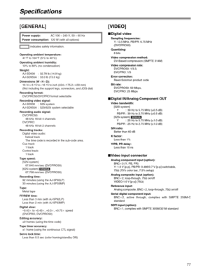 Page 7777
[GENERAL]
indicates safety information. Power supply:AC 100 – 240 V, 50 – 60 Hz
Power consumption:120 W (with all options)
Operating ambient temperature:
41°F to 104°F (5°C to 40°C)
Operating ambient humidity:
10% to 80% (no condensation)
Weight:
AJ-SD930 : 32.78 lb (14.9 kg)
AJ-SD955A : 33.0 lb (15.0 kg)
Dimensions (WaHaD):
16 
3/4a6 15/16a16 15/16inch (424a175.2a430 mm)
(Not including the support legs, connectors, and JOG dial)
Recording format:
DVCPRO50/DVCPRO format selectable
Recording video...