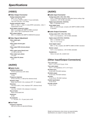 Page 7878
Specifications
[VIDEO]
$Video Output Connector
Analog component output:
BNCa3 (Y, PB, PR)
Y: 1.0 V [p-p], PB/PR: 0.486/0.7 V [p-p] switchable,
75Ω(75% color bar, 7.5% setup)
Analog composite output:
BNCa3, video 1, video 2 (video/WFM selectable), video 3
(superimpose on/off)
Serial digital component output:
BNCa3, complies with SMPTE 259M-C standard
SDI 1, SDI 2, SDI 3 (superimpose on/off)
SDTI output (option):
BNCa2, complies with SMPTE 305M/321M standard
$Video Signal Adjustment
Video output gain:...
