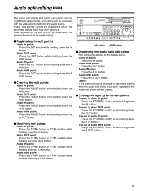Page 2525
$Displaying the audio split edit points
The edit points appear on the display panel.
Video IN point:
Press the IN button.
Video OUT point:
Press the OUT button.
Audio IN point:
Press the A IN button.
Audio OUT point:
Press the A OUT button.

If the editing mode is changed to assemble editing
after the audio edit points have been registered, the
audio edit points will be cleared.
$Cueing the tape up to the edit points
Cue-up to video IN point:
Press the PREROLL button while holding down
the IN button....