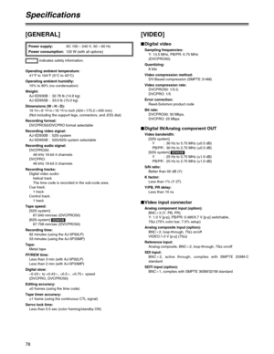 Page 7878
[GENERAL]
indicates safety information. Power supply:AC 100 – 240 V, 50 – 60 Hz
Power consumption:120 W (with all options)
Operating ambient temperature:
41°F to 104°F (5°C to 40°C)
Operating ambient humidity:
10% to 80% (no condensation)
Weight:
AJ-SD930B : 32.78 lb (14.9 kg)
AJ-SD955B : 33.0 lb (15.0 kg)
Dimensions (WaHaD):
16 
3/4a6 15/16a16 15/16inch (424a175.2a430 mm)
(Not including the support legs, connectors, and JOG dial)
Recording format:
DVCPRO50/DVCPRO format selectable
Recording video...