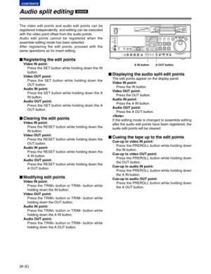 Page 2626 (E)
CONTENTS
$Displaying the audio split edit points
The edit points appear on the display panel.
Video IN point:
Press the IN button.
Video OUT point:
Press the OUT button.
Audio IN point:
Press the A IN button.
Audio OUT point:
Press the A OUT button.

If the editing mode is changed to assemble editing
after the audio edit points have been registered, the
audio edit points will be cleared.
$Cueing the tape up to the edit points
Cue-up to video IN point:
Press the PREROLL button while holding down...