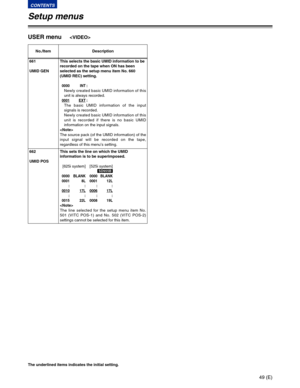Page 4949 (E)
CONTENTS
Setup menus
The underlined items indicates the initial setting.
USER menu
No./Item Description
661
UMID GENThis selects the basic UMID information to be
recorded on the tape when ON has been
selected as the setup menu item No. 660
(UMID REC) setting.
0000 INT:
Newly created basic UMID information of this
unit is always recorded.
0001EXT:
The basic UMID information of the input
signals is recorded.
Newly created basic UMID information of this
unit is recorded if there is no basic UMID...