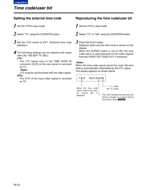 Page 5858 (E)
CONTENTS
Time code/user bit
Setting the external time code
1Set the VTR to stop mode.
3Set the TCG switch to EXT. (External time code
selection)
4The following settings can be selected with setup
menu No. 505 (EXT TC SEL).
LTC:
The LTC signal input to the TIME CODE IN
connector (XLR) on the rear panel is recorded
as TC.

LTC must be synchronized with the video signal.
VITC:
The VITC of the input video signal is recorded
as TC.
2Select “TC” using the COUNTER button.
Reproducing the time code/user...