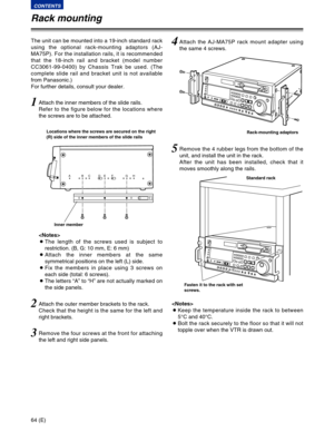 Page 6464 (E)
CONTENTS
ABCDEF GH
2Attach the outer member brackets to the rack.
Check that the height is the same for the left and
right brackets.
3Remove the four screws at the front for attaching
the left and right side panels.
4Attach the AJ-MA75P rack mount adapter using
the same 4 screws.
1Attach the inner members of the slide rails.
Refer to the figure below for the locations where
the screws are to be attached. The unit can be mounted into a 19-inch standard rack
using the optional rack-mounting adaptors...