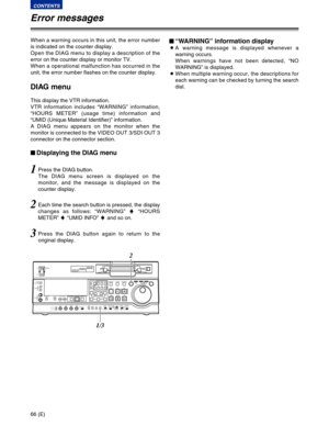 Page 6666 (E)
CONTENTS
When a warning occurs in this unit, the error number
is indicated on the counter display.
Open the DIAG menu to display a description of the
error on the counter display or monitor TV.
When a operational malfunction has occurred in the
unit, the error number flashes on the counter display.
DIAG menu
This display the VTR information.
VTR information includes “WARNING” information,
“HOURS METER” (usage time) information and
“UMID (Unique Material Identifier)” information.
A DIAG menu...