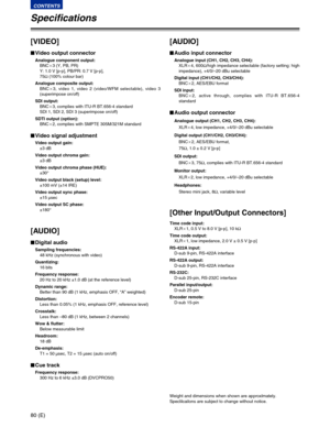 Page 8080 (E)
CONTENTS
Specifications
[VIDEO]
$Video output connector
Analogue component output:
BNCa3 (Y, PB, PR)
Y: 1.0 V [p-p], PB/PR: 0.7 V [p-p],
75Ω(100% colour bar)
Analogue composite output:
BNCa3, video 1, video 2 (video/WFM selectable), video 3
(superimpose on/off)
SDI output:
BNCa3, complies with ITU-R BT.656-4 standard
SDI 1, SDI 2, SDI 3 (superimpose on/off)
SDTI output (option):
BNCa2, complies with SMPTE 305M/321M standard
$Video signal adjustment
Video output gain:
±3 dB
Video output chroma...