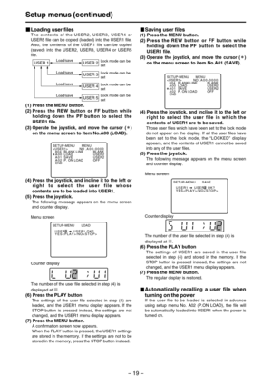 Page 19– 19–
Setup menus (continued)
Loading user files
The contents of the USER2, USER3, USER4 or
USER5 file can be copied (loaded) into the USER1 file.
Also, the contents of the USER1 file can be copied
(saved) into the USER2, USER3, USER4 or USER5
file.
(1) Press the MENU button.
(2) Press the REW button or FF button while
holding down the PF button to select the
USER1 file.
(3) 
Operate the joystick, and move the cursor ( )
on the menu screen to item No.A00 (LOAD).
USER 1 USER 2
USER 3
USER 4
USER...