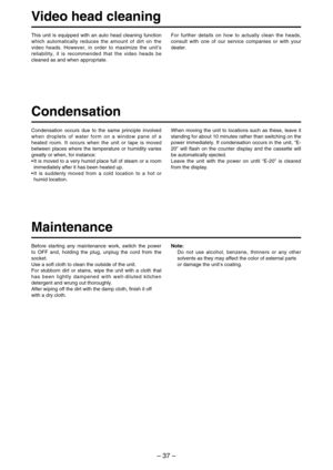 Page 37– 37–
Video head cleaning
Condensation
Condensation occurs due to the same principle involved
when droplets of water form on a window pane of a
heated room. It occurs when the unit or tape is moved
between places where the temperature or humidity varies
greatly or when, for instance:
•It is moved to a very humid place full of steam or a room
immediately after it has been heated up.
•It is suddenly moved from a cold location to a hot or
humid location. This unit is equipped with an auto head cleaning...