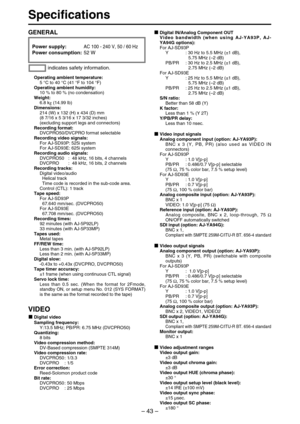 Page 43– 43–
Specifications
Power supply: AC 100 - 240 V, 50 / 60 Hz
Power consumption: 52 W
Operating ambient temperature:
5 °C to 40 °C (41 °F to 104 °F)
Operating ambient humidity:
10 % to 80 % (no condensation)
Weight: 
6.8 kg(14.99 lb)
Dimensions:
214 (W) x 132 (H) x 434 (D) mm
(8 7/16 x 5 3/16 x 17 3/32 inches) 
(excluding support legs and connectors)
Recording format:
DVCPRO50/DVCPRO format selectable
Recording video signals:
For AJ-SD93P: 525i system 
For AJ-SD93E: 625i system 
Recording audio signals:...