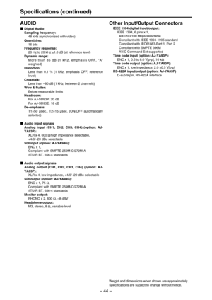 Page 44– 44–
Specifications (continued)
AUDIO
Digital Audio
Sampling frequency: 
48 kHz (synchronized with video)
Quantizing: 
16 bits
Frequency response: 
20 Hz to 20 kHz ±1.0 dB (at reference level)
Dynamic range: 
More than 85 dB (1 kHz, emphasis OFF, “A”
weighted)
Distortion: 
Less than 0.1 % (1 kHz, emphasis OFF, reference
level)
Crosstalk: 
Less than –80 dB (1 kHz, between 2 channels)
Wow & flutter: 
Below measurable limits
Headroom: 
For AJ-SD93P: 20 dB
For AJ-SD93E: 18 dB
De-emphasis: 
T1=50 µsec.,...